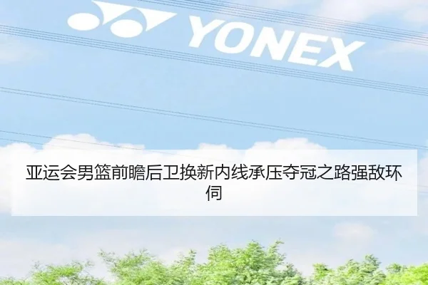 亚运会男篮前瞻后卫换新内线承压夺冠之路强敌环伺